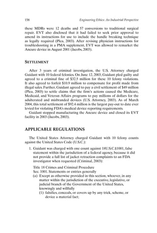 158 Engineering Ethics: An Industrial Perspective
these MDRs were 12 deaths and 57 conversions to traditional surgical
repair. EVT also disclosed that it had failed to seek prior approval to
amend its instructions for use to include the handle breaking technique
as legally required (Plea, 2003). After revising physician instructions for
troubleshooting in a PMA supplement, EVT was allowed to remarket the
Ancure device in August 2001 (Jacobs, 2003).
SETTLEMENT
After 3 years of criminal investigation, the U.S. Attorney charged
Guidant with 10 federal felonies. On June 12, 2003, Guidant pled guilty and
agreed to a criminal fine of $32.5 million for these 10 felony violations.
It also agreed to forfeit $10.9 million to compensate for profit made from
illegal sales. Further, Guidant agreed to pay a civil settlement of $49 million
(Plea, 2003) to settle claims that the firm’s actions caused the Medicare,
Medicaid, and Veteran Affairs programs to pay millions of dollars for the
adulterated and misbranded devices (U.S. Attorney, 2003). As of March
2004, this total settlement of $92.4 million is the largest pay-out to date ever
levied for violating FDA’s medical device reporting requirements.
Guidant stopped manufacturing the Ancure device and closed its EVT
facility in 2003 (Jacobs, 2003).
APPLICABLE REGULATIONS
The United States Attorney charged Guidant with 10 felony counts
against the United States Code (U.S.C.):
1. Guidant was charged with one count against 18U.S.C.§1001, false
statement within the jurisdiction of a federal agency, because it did
not provide a full list of jacket retraction complaints to an FDA
investigator when requested (Criminal, 2003):
Title 18 Crimes and Criminal Procedure
Sec. 1001. Statements or entries generally
(a) Except as otherwise provided in this section, whoever, in any
matter within the jurisdiction of the executive, legislative, or
judicial branch of the Government of the United States,
knowingly and willfully
(1) falsifies, conceals, or covers up by any trick, scheme, or
device a material fact;
Ch13-P088531.qxd 2/22/06 11:48 AM Page 158
 