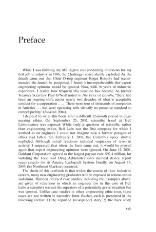 Preface
xvii
While I was finishing my MS degree and conducting interviews for my
first job in industry in 1986, the Challenger space shuttle exploded. As the
details came out that Chief O-ring engineer Roger Boisjoly had recom-
mended the launch be postponed, I found it incomprehensible that expert
engineering opinions would be ignored. Now, with 16 years of industrial
experience, I realize how frequent this situation has become. As former
Treasury Secretary Paul O’Neill noted in The Price of Loyalty, “there had
been an ongoing shift, across nearly two decades, of what is acceptable
conduct for a corporation . . . . There were tens of thousands of companies
in America . . . that were operating with virtually no proactive standard to
compel probity” (Suskind, 2004).
I decided to write this book after a difficult 12-month period in engi-
neering ethics. On September 25, 2002, scientific fraud at Bell
Laboratories was exposed. While truly a question of scientific, rather
than engineering, ethics, Bell Labs was the first company for which I
worked as an engineer. I could not imagine how a former paragon of
ethics had fallen. On February 1, 2003, the Columbia space shuttle
exploded. Although initial reactions included suspicions of terrorist
activity, I suspected that when the facts came out, it would be proved
again that expert engineering opinions were ignored. On June 12, 2003,
Guidant Corporation agreed to the largest payout ever, $92.4 million, for
violating the Food and Drug Administration’s medical device report
requirements for its Ancure Endograft System. Finally, on August 14,
2003, the Northeast blackout occurred.
The thesis of this textbook is that within the course of their industrial
careers, many new engineering graduates will be exposed to serious ethics
violations. Thirteen detailed case studies, including the examples above,
are given of situations in which an engineer (or in the case of Bell
Labs, a scientist) warned his superiors of a potentially grave situation but
was ignored. Unlike case studies in other engineering ethic texts, these
cases are not written in narrative form. Rather, each is presented in the
following format: 1) the reported (newspaper) story, 2) the back story,
Prelims-P088531.qxd 3/1/06 3:09 PM Page xvii
 