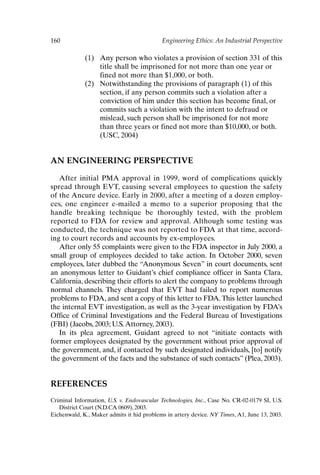 160 Engineering Ethics: An Industrial Perspective
(1) Any person who violates a provision of section 331 of this
title shall be imprisoned for not more than one year or
fined not more than $1,000, or both.
(2) Notwithstanding the provisions of paragraph (1) of this
section, if any person commits such a violation after a
conviction of him under this section has become final, or
commits such a violation with the intent to defraud or
mislead, such person shall be imprisoned for not more
than three years or fined not more than $10,000, or both.
(USC, 2004)
AN ENGINEERING PERSPECTIVE
After initial PMA approval in 1999, word of complications quickly
spread through EVT, causing several employees to question the safety
of the Ancure device. Early in 2000, after a meeting of a dozen employ-
ees, one engineer e-mailed a memo to a superior proposing that the
handle breaking technique be thoroughly tested, with the problem
reported to FDA for review and approval. Although some testing was
conducted, the technique was not reported to FDA at that time, accord-
ing to court records and accounts by ex-employees.
After only 55 complaints were given to the FDA inspector in July 2000, a
small group of employees decided to take action. In October 2000, seven
employees, later dubbed the “Anonymous Seven” in court documents, sent
an anonymous letter to Guidant’s chief compliance officer in Santa Clara,
California, describing their efforts to alert the company to problems through
normal channels. They charged that EVT had failed to report numerous
problems to FDA, and sent a copy of this letter to FDA.This letter launched
the internal EVT investigation, as well as the 3-year investigation by FDA’s
Office of Criminal Investigations and the Federal Bureau of Investigations
(FBI) (Jacobs, 2003; U.S.Attorney, 2003).
In its plea agreement, Guidant agreed to not “initiate contacts with
former employees designated by the government without prior approval of
the government, and, if contacted by such designated individuals, [to] notify
the government of the facts and the substance of such contacts” (Plea, 2003).
REFERENCES
Criminal Information, U.S. v. Endovascular Technologies, Inc., Case No. CR-02-0179 SI, U.S.
District Court (N.D.CA 0609), 2003.
Eichenwald, K., Maker admits it hid problems in artery device. NY Times, A1, June 13, 2003.
Ch13-P088531.qxd 2/22/06 11:48 AM Page 160
 