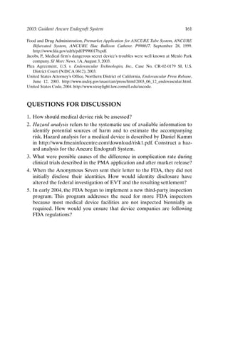 2003: Guidant Ancure Endograft System 161
Food and Drug Administration, Premarket Application for ANCURE Tube System, ANCURE
Bifurcated System, ANCURE Iliac Balloon Catheter. P990017. September 28, 1999.
http://www.fda.gov/cdrh/pdf/P990017b.pdf.
Jacobs, P., Medical firm’s dangerous secret device’s troubles were well known at Menlo Park
company. SJ Merc News, 1A,August 3, 2003.
Plea Agreement, U.S. v. Endovascular Technologies, Inc., Case No. CR-02-0179 SI, U.S.
District Court (N.D.CA 0612), 2003.
United States Attorney’s Office, Northern District of California, Endovascular Press Release,
June 12, 2003. http://www.usdoj.gov/usao/can/press/html/2003_06_12_endovascular.html.
United States Code, 2004. http://www.straylight.law.cornell.edu/uscode.
QUESTIONS FOR DISCUSSION
1. How should medical device risk be assessed?
2. Hazard analysis refers to the systematic use of available information to
identify potential sources of harm and to estimate the accompanying
risk. Hazard analysis for a medical device is described by Daniel Kamm
in http://www.fmeainfocentre.com/download/risk1.pdf. Construct a haz-
ard analysis for the Ancure Endograft System.
3. What were possible causes of the difference in complication rate during
clinical trials described in the PMA application and after market release?
4. When the Anonymous Seven sent their letter to the FDA, they did not
initially disclose their identities. How would identity disclosure have
altered the federal investigation of EVT and the resulting settlement?
5. In early 2004, the FDA began to implement a new third-party inspection
program. This program addresses the need for more FDA inspectors
because most medical device facilities are not inspected biennially as
required. How would you ensure that device companies are following
FDA regulations?
Ch13-P088531.qxd 2/22/06 11:48 AM Page 161
 