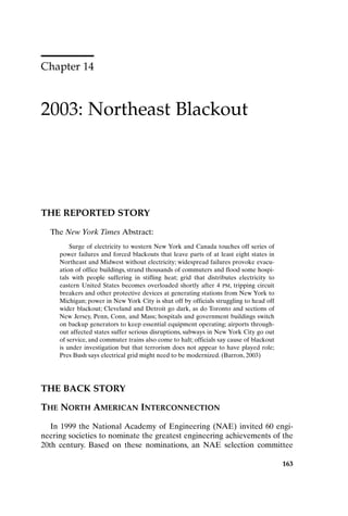 163
Chapter 14
2003: Northeast Blackout
163
THE REPORTED STORY
The New York Times Abstract:
Surge of electricity to western New York and Canada touches off series of
power failures and forced blackouts that leave parts of at least eight states in
Northeast and Midwest without electricity; widespread failures provoke evacu-
ation of office buildings, strand thousands of commuters and flood some hospi-
tals with people suffering in stifling heat; grid that distributes electricity to
eastern United States becomes overloaded shortly after 4 PM, tripping circuit
breakers and other protective devices at generating stations from New York to
Michigan; power in New York City is shut off by officials struggling to head off
wider blackout; Cleveland and Detroit go dark, as do Toronto and sections of
New Jersey, Penn, Conn, and Mass; hospitals and government buildings switch
on backup generators to keep essential equipment operating; airports through-
out affected states suffer serious disruptions, subways in New York City go out
of service, and commuter trains also come to halt; officials say cause of blackout
is under investigation but that terrorism does not appear to have played role;
Pres Bush says electrical grid might need to be modernized. (Barron, 2003)
THE BACK STORY
THE NORTH AMERICAN INTERCONNECTION
In 1999 the National Academy of Engineering (NAE) invited 60 engi-
neering societies to nominate the greatest engineering achievements of the
20th century. Based on these nominations, an NAE selection committee
Ch14-P088531.qxd 2/22/06 11:48 AM Page 163
 