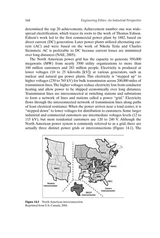 164 Engineering Ethics: An Industrial Perspective
Figure 14.1 North American interconnection.
Reprinted from U.S.-Canada, 2004.
determined the top 20 achievements. Achievement number one was wide-
spread electrification, which traces its roots to the work of Thomas Edison.
Edison’s work led to the first commercial power plant by 1882, based on
direct current (DC) generation. Later power plants utilized alternating cur-
rent (AC) and were based on the work of Nikola Tesla and Charles
Steinmetz. AC is preferable to DC because current losses are minimized
over long distances (NAE, 2005).
The North American power grid has the capacity to generate 950,000
megawatts (MW) from nearly 3500 utility organizations to more than
100 million customers and 283 million people. Electricity is produced at
lower voltages (10 to 25 kilovolts [kV]) at various generators, such as
nuclear and natural gas power plants. This electricity is “stepped up” to
higher voltages (230 to 765 kV) for bulk transmission across 200,000 miles of
transmission lines.The higher voltages reduce electricity loss from conductor
heating and allow power to be shipped economically over long distances.
Transmission lines are interconnected at switching stations and substations
to form a network of lines and stations called a power “grid.” Electricity
flows through the interconnected network of transmission lines along paths
of least electrical resistance. When the power arrives near a load center, it is
“stepped down” to lower voltages for distribution to customers. Some larger
industrial and commercial customers use intermediate voltages levels (12 to
115 kV), but most residential customers use 120 to 240 V. Although the
North American power system is commonly referred to as a grid, there are
actually three distinct power grids or interconnections (Figure 14.1). The
Ch14-P088531.qxd 2/22/06 11:48 AM Page 164
 