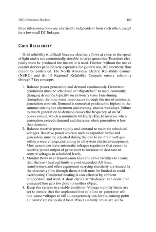 2003: Northeast Blackout 165
three interconnections are electrically independent from each other, except
for a few small DC linkages.
GRID RELIABILITY
Grid reliability is difficult because electricity flows at close to the speed
of light and is not economically storable in large quantities.Therefore elec-
tricity must be produced the instant it is used. Further, without the use of
control devices prohibitively expensive for general use, AC electricity flow
cannot be controlled. The North American Electric Reliability Council
(NERC) and its 10 Regional Reliability Councils ensure reliability
through 7 key concepts:
1. Balance power generation and demand continuously. Generator
production must be scheduled or “dispatched” to meet constantly
changing demands, typically on an hourly basis. Fine-tuning
throughout the hour sometimes occurs through the use of automatic
generation controls. Demand is somewhat predictable: highest in the
summer, during the afternoon and evening, and on weekdays. Failure
to match generation to demand causes the frequency of an AC
power system, which is nominally 60 Hertz (Hz), to increase when
generation exceeds demand and decrease when generation is less
than demand.
2. Balance reactive power supply and demand to maintain scheduled
voltages. Reactive power sources, such as capacitor banks and
generators, must be adjusted during the day to maintain voltages
within a secure range, pertaining to all system electrical equipment.
Most generators have automatic voltages regulators that cause the
reactive power output of generators to increase or decrease to
control voltages to scheduled levels.
3. Monitor flows over transmission lines and other facilities to ensure
that thermal (heating) limits are not exceeded. All lines,
transformers, and other equipment carrying electricity are heated by
the electricity flow through them, which must be limited to avoid
overheating. Conductor heating is also affected by ambient
temperature and wind. A short circuit or “flashover” can occur if an
energized line gets too close to another object.
4. Keep the system in a stable condition. Voltage stability limits are
set to ensure that the unplanned loss of a line or generator will
not cause voltages to fall to dangerously low levels, causing point
automatic relays to shed load. Power stability limits are set to
Ch14-P088531.qxd 2/22/06 11:48 AM Page 165
 