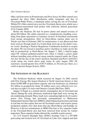 2003: Northeast Blackout 167
Ohio, and four more in Pennsylvania and New Jersey. Its Ohio control area
spanned the three Ohio distribution utility footprints and that of
Cleveland Public Power, a municipal utility serving the city of Cleveland.
Within FE’s Ohio control area was the Cleveland-Akron area, which was a
transmission-constrained load pocket with relatively limited generation
(U.S.-Canada, 2004).
Before the blackout, FE had 16 power plants and annual revenue of
about $16 billion. The utility operated as a conglomerate, handling every-
thing from plant operations to customer services. It benefited enormously
from energy deregulation. After its Davis-Besse nuclear plant east of
Toledo was shut in February 2002 for maintenance, it was discovered that
boric acid ate through much of a 6-inch-thick steel cap on the plant’s reac-
tor vessel. Awaiting a Nuclear Regulatory Commission decision to reopen
the plant, FE was forced to purchase power elsewhere to make up for the
halt in productivity at Davis-Besse. On August 7, 2003, a federal judge
ruled FE violated pollution-control laws when it rebuilt a power plant
without installing state-of-the-art smog controls required under the Clean
Air Act. On the day of the court’s decision, Standard and Poor’s held FE’s
credit rating one notch above junk status. In early August 2003, FE
reported a second-quarter loss of $57.9 million, or 20 cents per share, as a
result of special charges (Linzer, 2003).
THE INITIATION OF THE BLACKOUT
The Northeast blackout, which occurred on August 14, 2003, started
with First Energy. The largest blackout in North American history, it shut
down 62,000 MW of generation capacity and cost businesses an estimated
$13 billion in productivity. Some 50 million users were affected over sev-
eral days in eight U.S. states and Ontario, Canada (McClure, 2005).
August 14 began as a normal electric consumption day in Cleveland and
Akron. During the early afternoon, moderately high loads were serving the
air-conditioning demand. These loads were consuming high levels of reactive
power. First Energy had previously communicated to Midwestern
Independent System Operator (MISO), which balanced generation and loads
in real time for that region, that two of Cleveland’s active and reactive power
production anchors were shut down that day (Davis-Besse and Eastlake 4).
However, it did not communicate to MISO that four or five capacitor banks
in the Cleveland-Akron area had been removed from service for routine
inspection.These capacitor banks affected the available reactive power.
At 13:31 Eastern Daylight Time (EDT), Eastlake Unit 5, a 597-MW
generating unit located west of Cleveland on Lake Erie, tripped and shut
Ch14-P088531.qxd 2/22/06 11:48 AM Page 167
 