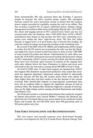 168 Engineering Ethics: An Industrial Perspective
down automatically. The trip occurred when the Eastlake 5 operator
sought to increase the unit’s reactive power output. The attempted
increase caused the unit’s protection system to detect that the reactive
power output exceeded its capability, causing the unit to go offline. This
loss of power required FE to import additional power, making voltage
management in northern Ohio more challenging. Shortly after 14:14 EDT,
the alarm and logging system in FE’s control room failed and was not
restored until after the blackout. After 15:05 EDT, three of FE’s 345-kV
transmission lines began to trip because the lines were contacting over-
grown trees within the lines’ right-of-way areas. The first line failed
because it sagged lower as it grew hotter due to heavier line loading. As
each line failed, its outage increased the loading on the remaining lines.
By around 15:46 EDT, when FE, MISO, and neighboring utilities began
to realize that the FE system was in jeopardy, the only way that the black-
out might have been averted would have been to drop at least 1500 MW
of load around Cleveland and Akron. Unfortunately, no such effort was
made. By 15:46 EDT, subsequent increased loading and decreased voltage
on FE’s underlying 138-kV system serving Cleveland and Akron pushed
those lines into overload, again because of contact of the sagging lines
with other objects below the lines. Customers in Akron and areas west
and south of the city lost power, causing about 600 MW of load to drop.
At 16:05:57 EDT, after 15 other lines tripped, the Sammis-Star 345-kV
line tripped. This shutdown occured from protective relay action that meas-
ured low apparent impedance (depressed voltage divided by abnormally
high line current). On this line, the reactive power flows were almost 10
times higher than they had been earlier in the day because of the current
overload. After Sammis-Star tripped, no large-capacity transmission lines
were left in southern Ohio to support the significant amount of load in
northern Ohio. The Sammis-Star shutdown triggered a cascade of interrup-
tions on the high-voltage system, causing electrical fluctuations and facility
trips (Figure 14.2).
An electrical cascade is a dynamic phenomenon that cannot be stopped
by human intervention once started. Within 7 minutes, the blackout rip-
pled from the Cleveland-Akron area across much of the northeast United
States and Canada. By 16:13:00 EDT, more than 508 generating units at
265 power plants were lost.
TASK FORCE INVESTIGATION AND RECOMMENDATIONS
The root causes and cascade sequence were determined through
extensive investigation by the U.S.-Canada Power System Outage Task
Ch14-P088531.qxd 2/22/06 11:48 AM Page 168
 
