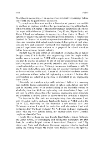 xviii Preface
3) applicable regulations, 4) an engineering perspective (warnings before
the event), and 5) questions for discussion.
To complement these case studies, a discussion of personal responsibil-
ity and how an engineer sets his or her personal engineering ethics thresh-
old is presented in Chapter 1.This chapter includes descriptions of some of
the major ethical theories (Utilitarianism, Duty Ethics, Rights Ethics, and
Virtue Ethics) and references to engineering ethics codes. In Chapter 2,
options for engineering actions when this personal threshold is reached are
detailed. In Chapter 16, actual anonymous industrial cases of engineering
ethics are presented that include an abbreviated description of each situa-
tion and how each engineer responded. The engineers who shared these
personal experiences want students to be prepared for ethical situations
before they encounter them in industry.
This text may be used within an Introduction to Engineering or Senior
Design course if it is decided that engineering ethics be taught within
another course to meet the ABET ethics requirement. Alternatively, this
text may be used as an adjunct to any of the new engineering ethics text-
books because most do not provide extensive case studies or a concen-
trated industrial perspective. Although two current textbooks provide 31
and 57 case studies, these case studies are not as comprehensively detailed
as the case studies in this book. Almost all of the other textbook authors
are professors without industrial engineering experience. I believe that
incorporating an industrial perspective is important in an engineering
ethics course.
Ultimately, this text does not provide solutions. I believe it is necessary
that students discuss engineering ethics in school and, during their first
year in industry, come to an understanding of the industrial culture in
which they function. With an engineering ethics foundation, I hope each
will then be able to choose his or her personal engineering ethics threshold
and determine a suitable course of action when this threshold is reached.
The impetus for this book was an engineering ethics discussion I had
with Drs. John Enderle and Jerry Jakabowski during an ABET visit in the
fall of 2003. Reflecting on this discussion a few months later over
Christmas vacation, I noticed the similarities with discussions I had with
my friends, Bob Ward and Dr. Sandy Ng. As I began to discuss engineering
ethics with my very patient family, my brother-in-law, Steve Conklin,
taught me about Qui Tam.
I would like to thank my dear friends, Fred Bacher, Simon Finburgh,
and James Grove, for encouraging and editing this manuscript. Dr. Dan
Porte, Jr., provided helpful reviews of foundational Chapters 1 and 2. My
editors Joel Stein and Shoshanna Grossman supplied valuable feedback
during the writing process. My friend Paula Mason acted as the spiritual
Prelims-P088531.qxd 3/1/06 3:09 PM Page xviii
 