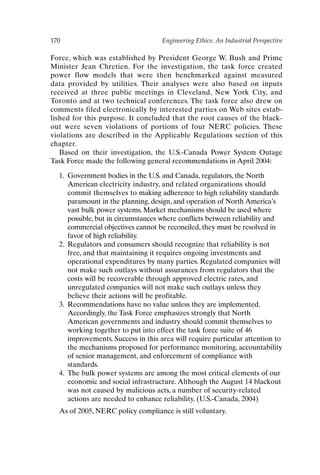 170 Engineering Ethics: An Industrial Perspective
Force, which was established by President George W. Bush and Prime
Minister Jean Chretien. For the investigation, the task force created
power flow models that were then benchmarked against measured
data provided by utilities. Their analyses were also based on inputs
received at three public meetings in Cleveland, New York City, and
Toronto and at two technical conferences. The task force also drew on
comments filed electronically by interested parties on Web sites estab-
lished for this purpose. It concluded that the root causes of the black-
out were seven violations of portions of four NERC policies. These
violations are described in the Applicable Regulations section of this
chapter.
Based on their investigation, the U.S.-Canada Power System Outage
Task Force made the following general recommendations in April 2004:
1. Government bodies in the U.S. and Canada, regulators, the North
American electricity industry, and related organizations should
commit themselves to making adherence to high reliability standards
paramount in the planning, design, and operation of North America’s
vast bulk power systems. Market mechanisms should be used where
possible, but in circumstances where conflicts between reliability and
commercial objectives cannot be reconciled, they must be resolved in
favor of high reliability.
2. Regulators and consumers should recognize that reliability is not
free, and that maintaining it requires ongoing investments and
operational expenditures by many parties. Regulated companies will
not make such outlays without assurances from regulators that the
costs will be recoverable through approved electric rates, and
unregulated companies will not make such outlays unless they
believe their actions will be profitable.
3. Recommendations have no value unless they are implemented.
Accordingly, the Task Force emphasizes strongly that North
American governments and industry should commit themselves to
working together to put into effect the task force suite of 46
improvements. Success in this area will require particular attention to
the mechanisms proposed for performance monitoring, accountability
of senior management, and enforcement of compliance with
standards.
4. The bulk power systems are among the most critical elements of our
economic and social infrastructure. Although the August 14 blackout
was not caused by malicious acts, a number of security-related
actions are needed to enhance reliability. (U.S.-Canada, 2004)
As of 2005, NERC policy compliance is still voluntary.
Ch14-P088531.qxd 2/22/06 11:48 AM Page 170
 