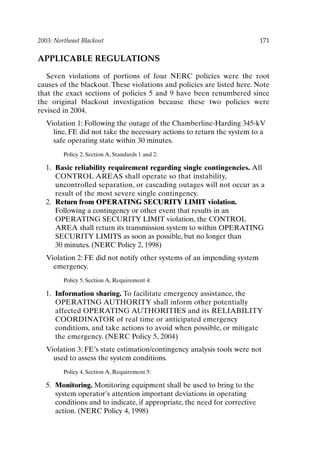 2003: Northeast Blackout 171
APPLICABLE REGULATIONS
Seven violations of portions of four NERC policies were the root
causes of the blackout. These violations and policies are listed here. Note
that the exact sections of policies 5 and 9 have been renumbered since
the original blackout investigation because these two policies were
revised in 2004.
Violation 1: Following the outage of the Chamberline-Harding 345-kV
line, FE did not take the necessary actions to return the system to a
safe operating state within 30 minutes.
Policy 2, Section A, Standards 1 and 2:
1. Basic reliability requirement regarding single contingencies. All
CONTROL AREAS shall operate so that instability,
uncontrolled separation, or cascading outages will not occur as a
result of the most severe single contingency.
2. Return from OPERATING SECURITY LIMIT violation.
Following a contingency or other event that results in an
OPERATING SECURITY LIMIT violation, the CONTROL
AREA shall return its transmission system to within OPERATING
SECURITY LIMITS as soon as possible, but no longer than
30 minutes. (NERC Policy 2, 1998)
Violation 2: FE did not notify other systems of an impending system
emergency.
Policy 5, Section A, Requirement 4:
1. Information sharing. To facilitate emergency assistance, the
OPERATING AUTHORITY shall inform other potentially
affected OPERATING AUTHORITIES and its RELIABILITY
COORDINATOR of real time or anticipated emergency
conditions, and take actions to avoid when possible, or mitigate
the emergency. (NERC Policy 5, 2004)
Violation 3: FE’s state estimation/contingency analysis tools were not
used to assess the system conditions.
Policy 4, Section A, Requirement 5:
5. Monitoring. Monitoring equipment shall be used to bring to the
system operator’s attention important deviations in operating
conditions and to indicate, if appropriate, the need for corrective
action. (NERC Policy 4, 1998)
Ch14-P088531.qxd 2/22/06 11:48 AM Page 171
 