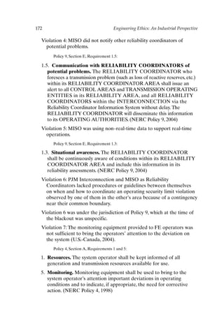 172 Engineering Ethics: An Industrial Perspective
Violation 4: MISO did not notify other reliability coordinators of
potential problems.
Policy 9, Section E, Requirement 1.5:
1.5. Communication with RELIABILITY COORDINATORS of
potential problems. The RELIABILITY COORDINATOR who
foresees a transmission problem (such as loss of reactive reserves, etc.)
within its RELIABILITY COORDINATOR AREA shall issue an
alert to all CONTROL AREAS and TRANSMISSION OPERATING
ENTITIES in its RELIABILITY AREA, and all RELIABILITY
COORDINATORS within the INTERCONNECTION via the
Reliability Coordinator Information System without delay.The
RELIABILITY COORDINATOR will disseminate this information
to its OPERATING AUTHORITIES. (NERC Policy 9, 2004)
Violation 5: MISO was using non–real-time data to support real-time
operations.
Policy 9, Section E, Requirement 1.3:
1.3. Situational awareness. The RELIABILITY COORDINATOR
shall be continuously aware of conditions within its RELIABILITY
COORDINATOR AREA and include this information in its
reliability assessments. (NERC Policy 9, 2004)
Violation 6: PJM Interconnection and MISO as Reliability
Coordinators lacked procedures or guidelines between themselves
on when and how to coordinate an operating security limit violation
observed by one of them in the other’s area because of a contingency
near their common boundary.
Violation 6 was under the jurisdiction of Policy 9, which at the time of
the blackout was unspecific.
Violation 7: The monitoring equipment provided to FE operators was
not sufficient to bring the operators’ attention to the deviation on
the system (U.S.-Canada, 2004).
Policy 4, Section A, Requirements 1 and 5:
1. Resources. The system operator shall be kept informed of all
generation and transmission resources available for use.
5. Monitoring. Monitoring equipment shall be used to bring to the
system operator’s attention important deviations in operating
conditions and to indicate, if appropriate, the need for corrective
action. (NERC Policy 4, 1998)
Ch14-P088531.qxd 2/22/06 11:48 AM Page 172
 