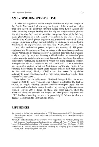 2003: Northeast Blackout 173
AN ENGINEERING PERSPECTIVE
In 1996 two large-scale power outages occurred in July and August in
the Pacific Northwest. Unknowingly, on August 10 the operators config-
ured their system in a condition in which outage of the Keeler-Allston line
led to cascading outages. During both the July and August failures, protec-
tion of generator field current excitation equipment failed at the McNary
hydro plant. Based on a subsequent investigation by the Western System
Coordinating Council, power engineers recommended substantial system
changes to improve voltage support stability, to minimize power oscillation
damping, and to improve simulation modeling (WSCC, 1996; Taylor, 1999).
Later, after widespread power outages in the summer of 1999, power
engineers in a Department of Energy outage study team investigated root
causes.Although only local causes were detailed in their report, it was gen-
erally accepted by the power industry at this time that the amount of gen-
erating capacity available during peak demand was shrinking throughout
the country. Further, the transmission system was being subjected to flows
in magnitudes and directions that had not been studied or for which there
was minimal operating experience. Maintenance of the distribution infra-
structure had suffered in recent years because utilities had been pressed
for time and money. Finally, NERC at this time asked for legislative
authority to make compliance with its rule-making mandatory, rather than
voluntary (Sweet, 2000).
Even when the much-discounted National Energy Policy report was
issued in 2001 by Vice-President Dick Cheney, it admitted the lack of
capacity in the grid to satisfy demand. However, the report urged that new
transmission lines be built, rather than that the existing grid become more
efficient (Sweet, 2001). Based on these and other reports, when the
Northeast blackout occurred on August 14, 2003, power engineers and
IEEE had been sounding the alarm on potential grid failures for almost a
decade (Background to the blackout, 2003).
REFERENCES
Background to the blackout: a compendium of IEEE Spectrum material, IEEE Spectrum Web
Special Report, August 21, 2003. http://www.spectrum.ieee.org/WEBONLY/special/aug03/
comp.html.
Barron, J., The blackout of 2003: The overview; power surge blacks out Northeast, hitting cities
in 8 states and Canada; midday shutdowns disrupt millions. NY Times, A1, August 15, 2003.
Linzer, D., Power blackout is latest of first energy problems. Wash Times, B1, August 17, 2003.
McClure, G. F., Electric power transmission reliability not keeping up with conservation
efforts, IEEE Today’s Engineer, Feb, 2005.
Ch14-P088531.qxd 2/22/06 11:48 AM Page 173
 
