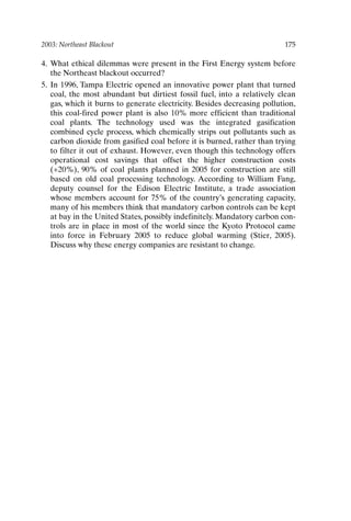 2003: Northeast Blackout 175
4. What ethical dilemmas were present in the First Energy system before
the Northeast blackout occurred?
5. In 1996, Tampa Electric opened an innovative power plant that turned
coal, the most abundant but dirtiest fossil fuel, into a relatively clean
gas, which it burns to generate electricity. Besides decreasing pollution,
this coal-fired power plant is also 10% more efficient than traditional
coal plants. The technology used was the integrated gasification
combined cycle process, which chemically strips out pollutants such as
carbon dioxide from gasified coal before it is burned, rather than trying
to filter it out of exhaust. However, even though this technology offers
operational cost savings that offset the higher construction costs
(+20%), 90% of coal plants planned in 2005 for construction are still
based on old coal processing technology. According to William Fang,
deputy counsel for the Edison Electric Institute, a trade association
whose members account for 75% of the country’s generating capacity,
many of his members think that mandatory carbon controls can be kept
at bay in the United States, possibly indefinitely. Mandatory carbon con-
trols are in place in most of the world since the Kyoto Protocol came
into force in February 2005 to reduce global warming (Stier, 2005).
Discuss why these energy companies are resistant to change.
Ch14-P088531.qxd 2/22/06 11:48 AM Page 175
 