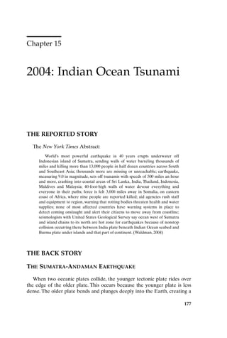 Chapter 15
2004: Indian Ocean Tsunami
177
THE REPORTED STORY
The New York Times Abstract:
World’s most powerful earthquake in 40 years erupts underwater off
Indonesian island of Sumatra, sending walls of water barreling thousands of
miles and killing more than 13,000 people in half dozen countries across South
and Southeast Asia; thousands more are missing or unreachable; earthquake,
measuring 9.0 in magnitude, sets off tsunamis with speeds of 500 miles an hour
and more, crashing into coastal areas of Sri Lanka, India, Thailand, Indonesia,
Maldives and Malaysia; 40-foot-high walls of water devour everything and
everyone in their paths; force is felt 3,000 miles away in Somalia, on eastern
coast of Africa, where nine people are reported killed; aid agencies rush staff
and equipment to region, warning that rotting bodies threaten health and water
supplies; none of most affected countries have warning systems in place to
detect coming onslaught and alert their citizens to move away from coastline;
seismologists with United States Geological Survey say ocean west of Sumatra
and island chains to its north are hot zone for earthquakes because of nonstop
collision occurring there between India plate beneath Indian Ocean seabed and
Burma plate under islands and that part of continent. (Waldman, 2004)
THE BACK STORY
THE SUMATRA-ANDAMAN EARTHQUAKE
When two oceanic plates collide, the younger tectonic plate rides over
the edge of the older plate. This occurs because the younger plate is less
dense. The older plate bends and plunges deeply into the Earth, creating a
Ch15-P088531.qxd 2/22/06 11:49 AM Page 177
 