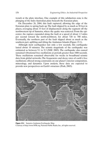178 Engineering Ethics: An Industrial Perspective
Figure 15.1 Sumatra-Andaman Earthquake Map.
Courtesy of http://www.NPR.org, National Public Radio, Inc., all rights reserved.
trench at the plate interface. One example of this subduction zone is the
plunging of the Indo-Australian plate beneath the Eurasian plate.
On December 26, 2004, this fault ruptured, allowing the edge of the
Eurasian plate to spring back up. The fault slipped by as much as 50 feet in
places, averaging about 33 feet of displacement along the segment off the
northwestern tip of Sumatra, where the quake was centered. From the epi-
center, the rupture expanded along the fault at a speed of about 1.5 miles
per second toward the north-northwest, for about 720 to 780 miles.
Eventually, the northern part of the fault slipped about as much as the
southern part, uplifting and tilting the Andaman Islands (Figure 15.1).
Although most earthquakes last only a few seconds, this earthquake
lasted about 10 minutes. The seismic magnitude of the earthquake was
estimated as between 9.1 to 9.3 (NSF, 2005). The earthquake also caused
sustained vibrational free oscillations at periods greater than 1000 seconds.
These oscillations remained observable for weeks in broadband seismic
data from global networks. The frequencies and decay rates of earth’s free
oscillations offered strong constraints on our planet’s interior composition,
mineralogy, and dynamics. Upon analysis, these data are expected to
provide new perspectives on Earth’s structure (Park, 2005).
Ch15-P088531.qxd 2/22/06 11:49 AM Page 178
 