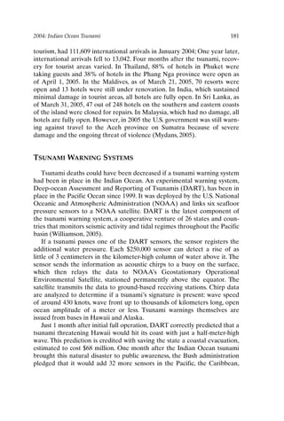 2004: Indian Ocean Tsunami 181
tourism, had 111,609 international arrivals in January 2004; One year later,
international arrivals fell to 13,042. Four months after the tsunami, recov-
ery for tourist areas varied. In Thailand, 88% of hotels in Phuket were
taking guests and 38% of hotels in the Phang Nga province were open as
of April 1, 2005. In the Maldives, as of March 21, 2005, 70 resorts were
open and 13 hotels were still under renovation. In India, which sustained
minimal damage in tourist areas, all hotels are fully open. In Sri Lanka, as
of March 31, 2005, 47 out of 248 hotels on the southern and eastern coasts
of the island were closed for repairs. In Malaysia, which had no damage, all
hotels are fully open. However, in 2005 the U.S. government was still warn-
ing against travel to the Aceh province on Sumatra because of severe
damage and the ongoing threat of violence (Mydans, 2005).
TSUNAMI WARNING SYSTEMS
Tsunami deaths could have been decreased if a tsunami warning system
had been in place in the Indian Ocean. An experimental warning system,
Deep-ocean Assessment and Reporting of Tsunamis (DART), has been in
place in the Pacific Ocean since 1999. It was deployed by the U.S. National
Oceanic and Atmospheric Administration (NOAA) and links six seafloor
pressure sensors to a NOAA satellite. DART is the latest component of
the tsunami warning system, a cooperative venture of 26 states and coun-
tries that monitors seismic activity and tidal regimes throughout the Pacific
basin (Williamson, 2005).
If a tsunami passes one of the DART sensors, the sensor registers the
additional water pressure. Each $250,000 sensor can detect a rise of as
little of 3 centimeters in the kilometer-high column of water above it. The
sensor sends the information as acoustic chirps to a buoy on the surface,
which then relays the data to NOAA’s Geostationary Operational
Environmental Satellite, stationed permanently above the equator. The
satellite transmits the data to ground-based receiving stations. Chirp data
are analyzed to determine if a tsunami’s signature is present: wave speed
of around 430 knots, wave front up to thousands of kilometers long, open
ocean amplitude of a meter or less. Tsunami warnings themselves are
issued from bases in Hawaii and Alaska.
Just 1 month after initial full operation, DART correctly predicted that a
tsunami threatening Hawaii would hit its coast with just a half-meter-high
wave. This prediction is credited with saving the state a coastal evacuation,
estimated to cost $68 million. One month after the Indian Ocean tsunami
brought this natural disaster to public awareness, the Bush administration
pledged that it would add 32 more sensors in the Pacific, the Caribbean,
Ch15-P088531.qxd 2/22/06 11:49 AM Page 181
 