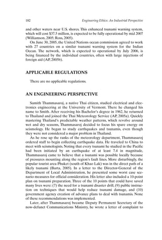 182 Engineering Ethics: An Industrial Perspective
and other waters near U.S. shores. This enhanced tsunami warning system,
which will cost $37.5 million, is expected to be fully operational by mid 2007
(Williamson, 2005; Ross, 2005).
On June 30, 2005, the United Nations ocean commission agreed to work
with 27 countries on a similar tsunami warning system for the Indian
Ocean. The network, which is expected to operational by July 2006, is
being financed by the individual countries, often with large injections of
foreign aid (AP, 2005b).
APPLICABLE REGULATIONS
There are no applicable regulations.
AN ENGINEERING PERSPECTIVE
Samith Thammasaroj, a native Thai citizen, studied electrical and elec-
tronics engineering at the University of Vermont. There he changed his
name to Smith. After receiving his Bachelor’s degree in 1962, he returned
to Thailand and joined the Thai Meteorology Service (AP, 2005a). Quickly
mastering Thailand’s predictable weather patterns, which revolve around
wet and dry seasons, Thammasaroj decided to focus his spare energy on
seismology. He began to study earthquakes and tsunamis, even though
they were not considered a major problem in Thailand.
As he rose up the ranks of the meteorology department, Thammasaroj
ordered staff to begin collecting earthquake data. He traveled to China to
meet with seismologists. Noting that every tsunami he studied in the Pacific
had been initiated by an earthquake of at least 7.4 in magnitude,
Thammasaroj came to believe that a tsunami was possible locally because
of pressures mounting along the region’s fault lines. More disturbingly, the
popular tourist area Phuket (south of Khao Lak) was in the direct path of a
likely tsunami (Barta, 2005). In a letter to the Director-General of the
Department of Local Administration, he presented some worst case sce-
nario measures for official consideration. His letter also included a 10-point
plan on tsunami preparation. Three of the 10 points that could have saved
many lives were: (7) the need for a tsunami disaster drill, (9) public instruc-
tion on techniques that would help reduce tsunami damage, and (10)
government agency creation of advance plans to deal with tsunamis. None
of these recommendations was implemented.
Later, after Thammasaroj became Deputy Permanent Secretary of the
now-defunct Communications Ministry, he wrote a letter of complaint to
Ch15-P088531.qxd 2/22/06 11:49 AM Page 182
 