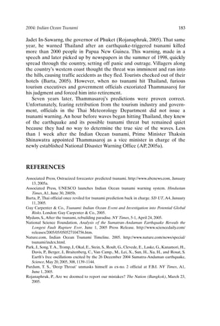 2004: Indian Ocean Tsunami 183
Jadet In-Sawarng, the governor of Phuket (Rojanaphruk, 2005). That same
year, he warned Thailand after an earthquake-triggered tsunami killed
more than 2000 people in Papua New Guinea. This warning, made in a
speech and later picked up by newspapers in the summer of 1998, quickly
spread through the country, setting off panic and outrage. Villagers along
the country’s western coast thought the threat was imminent and ran into
the hills, causing traffic accidents as they fled. Tourists checked out of their
hotels (Barta, 2005). However, when no tsunami hit Thailand, furious
tourism executives and government officials excoriated Thammasaroj for
his judgment and forced him into retirement.
Seven years later, Thammasaroj’s predictions were proven correct.
Unfortunately, fearing retribution from the tourism industry and govern-
ment, officials in the Thai Meteorology Department did not issue a
tsunami warning. An hour before waves began hitting Thailand, they knew
of the earthquake and its possible tsunami threat but remained quiet
because they had no way to determine the true size of the waves. Less
than 1 week after the Indian Ocean tsunami, Prime Minister Thaksin
Shinawatra appointed Thammasaroj as a vice minister in charge of the
newly established National Disaster Warning Office (AP, 2005a).
REFERENCES
Associated Press, Ostracized forecaster predicted tsunami. http://www.abcnews.com, January
13, 2005a.
Associated Press, UNESCO launches Indian Ocean tsunami warning system. Hindustan
Times,A1, June 30, 2005b.
Barta, P., Thai official once reviled for tsunami prediction back in charge. SD UT, A4, January
11, 2005.
Guy Carpenter  Co., Tsunami: Indian Ocean Event and Investigation into Potential Global
Risks. London: Guy Carpenter  Co., 2005.
Mydans, S.,After the tsunami, rebuilding paradise. NY Times, 5-1, April 24, 2005.
National Science Foundation, Analysis of the Sumatran-Andaman Earthquake Reveals the
Longest Fault Rupture Ever. June 1, 2005 Press Release. http://www.sciencedaily.com/
releases/2005/05/050527104756.htm.
Nature.com, Indian Ocean Tsunami Timeline. 2005. http://www.nature.com/news/special/
tsunami/index.html.
Park, J., Song,T.A.,Tromp, J., Okal, E., Stein, S., Roult, G., Clevede, E., Laske, G., Kanamori, H.,
Davis, P., Berger, J., Braitenberg, C., Van Camp., M., Lei, X., Sun, H., Xu, H., and Rosat, S.
Earth’s free oscillations excited by the 26 December 2004 Sumatra-Andaman earthquake,
Science, May 20, 2005, 308, 1139–1144.
Purdum, T. S., ‘Deep Throat’ unmasks himself as ex-no. 2 official at F.B.I. NY Times, A1,
June 1, 2005.
Rojanaphruk, P., Are we doomed to report our mistakes? The Nation (Bangkok), March 23,
2005.
Ch15-P088531.qxd 2/22/06 11:49 AM Page 183
 