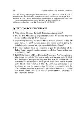 184 Engineering Ethics: An Industrial Perspective
Ross, P. E., Waiting and waiting for the next killer wave, IEEE Spectrum, March, 2005, 42, 17.
Schiermeier, Q.,Tsunami exposes need for organized aid. News@Nature.com, May 6, 2005.
Waldman, W., Asia’s deadly waves: disaster; thousands die as quake-spawned waves crash
onto coastlines across southern Asia. NY Times,A1, December 27, 2004.
Williamson, M., Catch the wave, IEE Review, March, 2005, 51, 30–34.
QUESTIONS FOR DISCUSSION
1. What ethical dilemmas did Smith Thammasaroj experience?
2. Did the Thai Meteorology Department fulfill its professional responsi-
bilities on December 26, 2004? Discuss.
3. Considering that only one Indian Ocean tsunami occurred in the 100
years before the 2004 tsunami, does a cost-benefit analysis justify the
installation of a tsunami warning system in the Indian Ocean?
4. Do richer nations have an obligation to pay for installation of the
Indian Ocean tsunami warning system when Indian Ocean nations can-
not afford its cost?
5. In 2005 the identity of Deep Throat, the Washington Post’s secret source
who helped unravel the Watergate scandal, was revealed to be W. Mark
Felt. During the Watergate investigation, Felt was the number two offi-
cial at the Federal Bureau of Investigation. Read about Felt in Purdum,
2005. Recall from Chapter 1 that the employee conscience is an
employee working for change within his or her organization, and the
observer conscience is a person working for change outside an organiza-
tion. Would Felt be classified as an employee or observer conscience? Is
Felt a hero or a traitor?
Ch15-P088531.qxd 2/22/06 11:49 AM Page 184
 