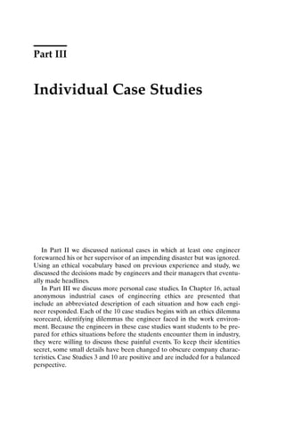 Part III
Individual Case Studies
In Part II we discussed national cases in which at least one engineer
forewarned his or her supervisor of an impending disaster but was ignored.
Using an ethical vocabulary based on previous experience and study, we
discussed the decisions made by engineers and their managers that eventu-
ally made headlines.
In Part III we discuss more personal case studies. In Chapter 16, actual
anonymous industrial cases of engineering ethics are presented that
include an abbreviated description of each situation and how each engi-
neer responded. Each of the 10 case studies begins with an ethics dilemma
scorecard, identifying dilemmas the engineer faced in the work environ-
ment. Because the engineers in these case studies want students to be pre-
pared for ethics situations before the students encounter them in industry,
they were willing to discuss these painful events. To keep their identities
secret, some small details have been changed to obscure company charac-
teristics. Case Studies 3 and 10 are positive and are included for a balanced
perspective.
Ch16-P088531.qxd 2/22/06 11:49 AM Page 185
 