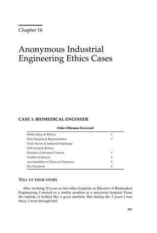 Chapter 16
Anonymous Industrial
Engineering Ethics Cases
187
CASE 1: BIOMEDICAL ENGINEER
Ethics Dilemma Scorecard
Public Safety  Welfare 
Data Integrity  Representation 
Trade Secrets  Industrial Espionage
Gift Giving  Bribery
Principle of Informed Consent 
Conflict of Interest 
Accountability to Clients  Customers 
Fair Treatment 
TELL US YOUR STORY
After working 20 years at two other hospitals as Director of Biomedical
Engineering, I moved to a similar position at a university hospital. From
the outside, it looked like a great position. But during the 3 years I was
there, I went through hell.
Ch16-P088531.qxd 2/22/06 11:49 AM Page 187
 