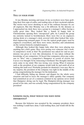 190 Engineering Ethics: An Industrial Perspective
TELL US YOUR STORY
It was Monday morning and many of my co-workers were busy grab-
bing their first cups of coffee and trading tales of their weekend exploits.
The stories were never shocking or out of the ordinary because we are
all engineers. But that Monday was a bit different. In the distance as
I approached my desk there was a group in a manager’s office having a
really great time. They looked like a bunch of happy kids at
Christmastime opening their “unexpected” gifts. As I joined the group
my curiosity turned to bewilderment. Here were five or six engineers
staring down at a manager’s desk covered with what looked like wrin-
kled engineering notepad paper. It was the typical graph paper used by
engineers everywhere, and there were notes, sketches, and calculations
on the various formerly crumpled papers.
Although they looked like happy kids, what they were playing was
anything but a kid’s game. They were poring over someone else’s work.
A competitor’s work at that! No permission was asked for and no per-
mission was given to view this information. It was taken without the
knowledge of our competitor. I’d heard that companies often pay some-
one to “dive” into a competitor’s Dumpster in search of secrets, but
I never ever thought I’d be witnessing it firsthand. Two thoughts immedi-
ately came to my mind. This was wrong, very wrong. What if someone
such as the president of our company would walk by and catch all of us
looking this stuff over? Probably grounds for dismissal, I was sure. But to
my surprise, the president of the company was right in the middle of the
group, congratulating the manager for his dedication.
I had difficulty hiding my distaste and disgust for the whole sorry
situation and had to leave the manager’s office quickly. Our company
had committed an act of a common criminal in my opinion; never mind
that Dumpster diving can be legal. The Dumpster-diving manager was
proud of his take, and was actually being congratulated by the company
president!
LOOKING BACK, WHAT WOULD YOU HAVE DONE
DIFFERENTLY?
Because this behavior was accepted by the company president, there
was nothing I could have done. I said nothing then, and would still do the
same.
Ch16-P088531.qxd 2/22/06 11:49 AM Page 190
 