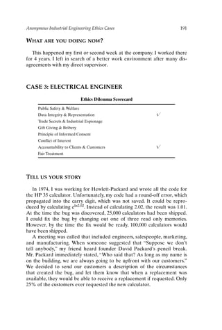 Anonymous Industrial Engineering Ethics Cases 191
WHAT ARE YOU DOING NOW?
This happened my first or second week at the company. I worked there
for 4 years. I left in search of a better work environment after many dis-
agreements with my direct supervisor.
CASE 3: ELECTRICAL ENGINEER
Ethics Dilemma Scorecard
Public Safety  Welfare
Data Integrity  Representation 
Trade Secrets  Industrial Espionage
Gift Giving  Bribery
Principle of Informed Consent
Conflict of Interest
Accountability to Clients  Customers 
Fair Treatment
TELL US YOUR STORY
In 1974, I was working for Hewlett-Packard and wrote all the code for
the HP 35 calculator. Unfortunately, my code had a round-off error, which
propagated into the carry digit, which was not saved. It could be repro-
duced by calculating eln2.02. Instead of calculating 2.02, the result was 1.01.
At the time the bug was discovered, 25,000 calculators had been shipped.
I could fix the bug by changing out one of three read only memories.
However, by the time the fix would be ready, 100,000 calculators would
have been shipped.
A meeting was called that included engineers, salespeople, marketing,
and manufacturing. When someone suggested that “Suppose we don’t
tell anybody,” my friend heard founder David Packard’s pencil break.
Mr. Packard immediately stated, “Who said that? As long as my name is
on the building, we are always going to be upfront with our customers.”
We decided to send our customers a description of the circumstances
that created the bug, and let them know that when a replacement was
available, they would be able to receive a replacement if requested. Only
25% of the customers ever requested the new calculator.
Ch16-P088531.qxd 2/22/06 11:49 AM Page 191
 