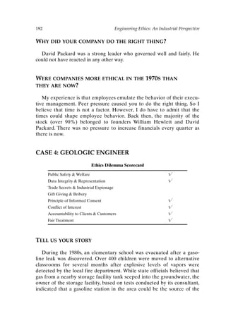 192 Engineering Ethics: An Industrial Perspective
WHY DID YOUR COMPANY DO THE RIGHT THING?
David Packard was a strong leader who governed well and fairly. He
could not have reacted in any other way.
WERE COMPANIES MORE ETHICAL IN THE 1970S THAN
THEY ARE NOW?
My experience is that employees emulate the behavior of their execu-
tive management. Peer pressure caused you to do the right thing. So I
believe that time is not a factor. However, I do have to admit that the
times could shape employee behavior. Back then, the majority of the
stock (over 90%) belonged to founders William Hewlett and David
Packard. There was no pressure to increase financials every quarter as
there is now.
CASE 4: GEOLOGIC ENGINEER
Ethics Dilemma Scorecard
Public Safety  Welfare 
Data Integrity  Representation 
Trade Secrets  Industrial Espionage
Gift Giving  Bribery
Principle of Informed Consent 
Conflict of Interest 
Accountability to Clients  Customers 
Fair Treatment 
TELL US YOUR STORY
During the 1980s, an elementary school was evacuated after a gaso-
line leak was discovered. Over 400 children were moved to alternative
classrooms for several months after explosive levels of vapors were
detected by the local fire department. While state officials believed that
gas from a nearby storage facility tank seeped into the groundwater, the
owner of the storage facility, based on tests conducted by its consultant,
indicated that a gasoline station in the area could be the source of the
Ch16-P088531.qxd 2/22/06 11:49 AM Page 192
 