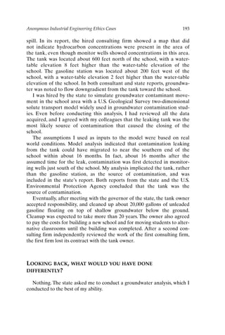 Anonymous Industrial Engineering Ethics Cases 193
spill. In its report, the hired consulting firm showed a map that did
not indicate hydrocarbon concentrations were present in the area of
the tank, even though monitor wells showed concentrations in this area.
The tank was located about 600 feet north of the school, with a water-
table elevation 8 feet higher than the water-table elevation of the
school. The gasoline station was located about 200 feet west of the
school, with a water-table elevation 2 feet higher than the water-table
elevation of the school. In both consultant and state reports, groundwa-
ter was noted to flow downgradient from the tank toward the school.
I was hired by the state to simulate groundwater contaminant move-
ment in the school area with a U.S. Geological Survey two-dimensional
solute transport model widely used in groundwater contamination stud-
ies. Even before conducting this analysis, I had reviewed all the data
acquired, and I agreed with my colleagues that the leaking tank was the
most likely source of contamination that caused the closing of the
school.
The assumptions I used as inputs to the model were based on real
world conditions. Model analysis indicated that contamination leaking
from the tank could have migrated to near the southern end of the
school within about 16 months. In fact, about 16 months after the
assumed time for the leak, contamination was first detected in monitor-
ing wells just south of the school. My analysis implicated the tank, rather
than the gasoline station, as the source of contamination, and was
included in the state’s report. Both reports from the state and the U.S.
Environmental Protection Agency concluded that the tank was the
source of contamination.
Eventually, after meeting with the governor of the state, the tank owner
accepted responsibility, and cleaned up about 20,000 gallons of unleaded
gasoline floating on top of shallow groundwater below the ground.
Cleanup was expected to take more than 20 years. The owner also agreed
to pay the costs for building a new school and for moving students to alter-
native classrooms until the building was completed. After a second con-
sulting firm independently reviewed the work of the first consulting firm,
the first firm lost its contract with the tank owner.
LOOKING BACK, WHAT WOULD YOU HAVE DONE
DIFFERENTLY?
Nothing. The state asked me to conduct a groundwater analysis, which I
conducted to the best of my ability.
Ch16-P088531.qxd 2/22/06 11:49 AM Page 193
 
