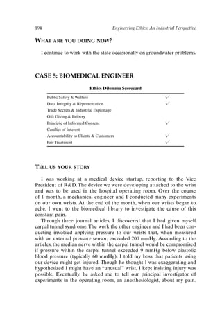 194 Engineering Ethics: An Industrial Perspective
WHAT ARE YOU DOING NOW?
I continue to work with the state occasionally on groundwater problems.
CASE 5: BIOMEDICAL ENGINEER
Ethics Dilemma Scorecard
Public Safety  Welfare 
Data Integrity  Representation 
Trade Secrets  Industrial Espionage
Gift Giving  Bribery
Principle of Informed Consent 
Conflict of Interest
Accountability to Clients  Customers 
Fair Treatment 
TELL US YOUR STORY
I was working at a medical device startup, reporting to the Vice
President of RD. The device we were developing attached to the wrist
and was to be used in the hospital operating room. Over the course
of 1 month, a mechanical engineer and I conducted many experiments
on our own wrists. At the end of the month, when our wrists began to
ache, I went to the biomedical library to investigate the cause of this
constant pain.
Through three journal articles, I discovered that I had given myself
carpal tunnel syndrome. The work the other engineer and I had been con-
ducting involved applying pressure to our wrists that, when measured
with an external pressure sensor, exceeded 200 mmHg. According to the
articles, the median nerve within the carpal tunnel would be compromised
if pressure within the carpal tunnel exceeded 9 mmHg below diastolic
blood pressure (typically 60 mmHg). I told my boss that patients using
our device might get injured. Though he thought I was exaggerating and
hypothesized I might have an “unusual” wrist, I kept insisting injury was
possible. Eventually, he asked me to tell our principal investigator of
experiments in the operating room, an anesthesiologist, about my pain.
Ch16-P088531.qxd 2/22/06 11:49 AM Page 194
 