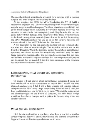 Anonymous Industrial Engineering Ethics Cases 195
The anesthesiologist immediately arranged for a meeting with a vascular
surgeon and hand surgeon to discuss my findings.
At this meeting, the CEO, the VP of Marketing, the VP of RD, a
mechanical engineer, and I discussed my findings with the anesthesiologist,
vascular surgeon, and hand surgeon.The three physicians agreed that I had
given myself carpal tunnel syndrome. Even worse, because the device was
mounted on a steel wrist brace completely encircling the wrist, the two sur-
geons believed that during a long surgery, too little blood would circulate
to the hand, causing tissue necrosis (tissue death). As we left the meeting,
the VP of Marketing joked, “So you go in for hip surgery, but come out
without a hand. Is this bad?!” I did not find this funny.
A few days later, we had our quarterly meeting with our technical advi-
sor, who was also an anesthesiologist. This technical advisor was on the
Board of Directors. When the technical advisor heard about carpal tunnel
syndrome and tissue necrosis, he immediately mandated that the wrist
brace design be changed. After the meeting, he apologized for our pain,
and told the mechanical engineer and me that our company would pay for
any treatment that we needed. It the first time a manager at the company
had shown concern for our injuries.
LOOKING BACK, WHAT WOULD YOU HAVE DONE
DIFFERENTLY?
Of course, if I had known about carpal tunnel syndrome, I would not
have conducted so many experiments on myself. But I would not have
changed anything else I did. I felt a duty towards not injuring patients
using our device. That’s why I kept complaining. I didn’t know it then, but
I am glad that doctors vow to “first, do no harm.” Without the insistence of
the anesthesiologist on the Board of Directors, the wrist brace design
would not have been changed until a patient in the operating room was
severely injured.
WHAT ARE YOU DOING NOW?
I left the startup less than a year later, when I got a new job at another
device company. Believe it or not, this was only one of many incidents that
happened to me at this startup and caused me to leave.
Ch16-P088531.qxd 2/22/06 11:49 AM Page 195
 