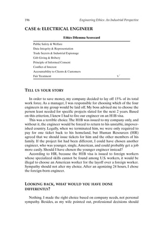 196 Engineering Ethics: An Industrial Perspective
CASE 6: ELECTRICAL ENGINEER
Ethics Dilemma Scorecard
Public Safety  Welfare
Data Integrity  Representation
Trade Secrets  Industrial Espionage
Gift Giving  Bribery
Principle of Informed Consent
Conflict of Interest
Accountability to Clients  Customers
Fair Treatment 
TELL US YOUR STORY
In order to save money, my company decided to lay off 15% of its total
work force. As a manager, I was responsible for choosing which of the four
engineers in my group would be laid off. My boss advised me to choose the
person least needed for specific projects slated for the next 2 years. Based
on this criterion, I knew I had to fire our engineer on an H1B visa.
This was a terrible choice.The H1B was issued to my company only, and
without it, the engineer would be forced to return to his unstable, impover-
ished country. Legally, when we terminated him, we were only required to
pay for one ticket back to his homeland, but Human Resources (HR)
agreed that we should issue tickets for him and the other members of his
family. If the project list had been different, I could have chosen another
engineer, who was younger, single, American, and could probably get a job
more easily. Should I have chosen the younger engineer instead?
According to HR, because the H1B visa is issued to foreign workers
whose specialized skills cannot be found among U.S. workers, it would be
illegal to choose an American worker for the layoff over a foreign worker.
Sympathy should not alter my choice. After an agonizing 24 hours, I chose
the foreign-born engineer.
LOOKING BACK, WHAT WOULD YOU HAVE DONE
DIFFERENTLY?
Nothing. I made the right choice based on company needs, not personal
sympathy. Besides, as my wife pointed out, professional decisions should
Ch16-P088531.qxd 2/22/06 11:49 AM Page 196
 