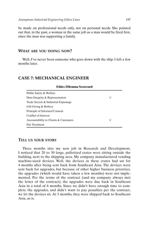 Anonymous Industrial Engineering Ethics Cases 197
be made on professional needs only, not on personal needs. She pointed
out that, in the past, a woman in the same job as a man would be fired first,
since the man was supporting a family.
WHAT ARE YOU DOING NOW?
Well, I’ve never been someone who goes down with the ship. I left a few
months later.
CASE 7: MECHANICAL ENGINEER
Ethics Dilemma Scorecard
Public Safety  Welfare
Data Integrity  Representation 
Trade Secrets  Industrial Espionage
Gift Giving  Bribery
Principle of Informed Consent
Conflict of Interest
Accountability to Clients  Customers 
Fair Treatment
TELL US YOUR STORY
Three months into my new job in Research and Development,
I noticed that 20 to 30 large, palletized crates were sitting outside the
building, next to the shipping area. My company manufactured vending
machine-sized devices. Well, the devices in these crates had sat for
4 months after being sent back from Southeast Asia. The devices were
sent back for upgrades, but because of other higher business priorities,
the upgrades (which would have taken a few months) were not imple-
mented. Per the terms of the contract (and my company always met
the letter of the contract), the upgrades were due back in Southeast
Asia in a total of 6 months. Since we didn’t have enough time to com-
plete the upgrades, and didn’t want to pay penalties per the contract,
we let the devices sit. At 5 months, they were shipped back to Southeast
Asia, as is.
Ch16-P088531.qxd 2/22/06 11:49 AM Page 197
 