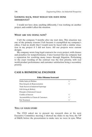 198 Engineering Ethics: An Industrial Perspective
LOOKING BACK, WHAT WOULD YOU HAVE DONE
DIFFERENTLY?
I would not have done anything differently. I was working on another
project, and couldn’t affect the situation.
WHAT ARE YOU DOING NOW?
I left the company 9 months after my start date. This situation was
one of the primary reasons I left because it exemplified my company’s
ethics. I had no doubt that I would soon be faced with a similar situa-
tion in my project if I did not leave. All our projects were custom
designs.
My company wrote long legal contracts for every project, with clauses
and penalties for nonperformance. I later learned that my company had
a reputation for resolving many issues through litigation. Performing
to the exact wording of the contract was the first priority, with real
world product performance and customer satisfaction being a secondary
priority.
CASE 8: BIOMEDICAL ENGINEER
Ethics Dilemma Scorecard
Public Safety  Welfare 
Data Integrity  Representation 
Trade Secrets  Industrial Espionage
Gift Giving  Bribery
Principle of Informed Consent
Conflict of Interest 
Accountability to Clients  Customers 
Fair Treatment 
TELL US YOUR STORY
The CEO asked me to present my research data at his next
Executive Committee meeting. I showed my slides to my boss, the VP
of RD, before the presentation to make sure we were in sync. What
Ch16-P088531.qxd 2/22/06 11:49 AM Page 198
 