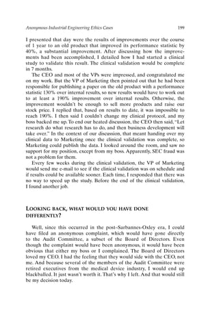 Anonymous Industrial Engineering Ethics Cases 199
I presented that day were the results of improvements over the course
of 1 year to an old product that improved its performance statistic by
40%, a substantial improvement. After discussing how the improve-
ments had been accomplished, I detailed how I had started a clinical
study to validate this result. The clinical validation would be complete
in 7 months.
The CEO and most of the VPs were impressed, and congratulated me
on my work. But the VP of Marketing then pointed out that he had been
responsible for publishing a paper on the old product with a performance
statistic 130% over internal results, so new results would have to work out
to at least a 190% improvement over internal results. Otherwise, the
improvement wouldn’t be enough to sell more products and raise our
stock price. I replied that, based on results to date, it was impossible to
reach 190%. I then said I couldn’t change my clinical protocol, and my
boss backed me up. To end our heated discussion, the CEO then said, “Let
research do what research has to do, and then business development will
take over.” In the context of our discussion, that meant handing over my
clinical data to Marketing once the clinical validation was complete, so
Marketing could publish the data. I looked around the room, and saw no
support for my position, except from my boss. Apparently, SEC fraud was
not a problem for them.
Every few weeks during the clinical validation, the VP of Marketing
would send me e-mail to see if the clinical validation was on schedule and
if results could be available sooner. Each time, I responded that there was
no way to speed up the study. Before the end of the clinical validation,
I found another job.
LOOKING BACK, WHAT WOULD YOU HAVE DONE
DIFFERENTLY?
Well, since this occurred in the post–Sarbannes-Oxley era, I could
have filed an anonymous complaint, which would have gone directly
to the Audit Committee, a subset of the Board of Directors. Even
though the complaint would have been anonymous, it would have been
obvious that either my boss or I complained. The Board of Directors
loved my CEO. I had the feeling that they would side with the CEO, not
me. And because several of the members of the Audit Committee were
retired executives from the medical device industry, I would end up
blackballed. It just wasn’t worth it. That’s why I left. And that would still
be my decision today.
Ch16-P088531.qxd 2/22/06 11:49 AM Page 199
 