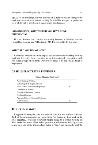Anonymous Industrial Engineering Ethics Cases 201
ago. After an investigation was conducted, it turned out he changed the
student evaluation data before turning them in! He was put on probation
for a while, but is now back in department good graces.
LOOKING BACK, WHAT WOULD YOU HAVE DONE
DIFFERENTLY?
If I had known that I would eventually become a full-time teacher,
I would have gotten my PhD after my MS. I’m too old to do this now.
WHAT ARE YOU DOING NOW?
I continue to teach in an underpaid system and enjoy working with my
students. Recently, they competed in an international competition with
300 other groups of students. Our project made it to the finalist level of
30 projects.
CASE 10: ELECTRICAL ENGINEER
Ethics Dilemma Scorecard
Public Safety  Welfare
Data Integrity  Representation
Trade Secrets  Industrial Espionage 
Gift Giving  Bribery
Principle of Informed Consent
Conflict of Interest
Accountability to Clients  Customers
Fair Treatment 
TELL US YOUR STORY
I applied for two jobs, and was offered both. On the surface, I did not
think of the two companies as competitors. But during my first week at the
job I accepted, I was one of several people called to a special meeting on
what to do about one of our other products, which was not directly related
to my new job. While this product, being a “first,” had originally held the
Ch16-P088531.qxd 2/22/06 11:49 AM Page 201
 