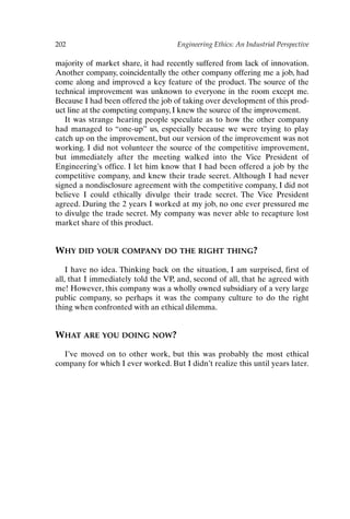 202 Engineering Ethics: An Industrial Perspective
majority of market share, it had recently suffered from lack of innovation.
Another company, coincidentally the other company offering me a job, had
come along and improved a key feature of the product. The source of the
technical improvement was unknown to everyone in the room except me.
Because I had been offered the job of taking over development of this prod-
uct line at the competing company, I knew the source of the improvement.
It was strange hearing people speculate as to how the other company
had managed to “one-up” us, especially because we were trying to play
catch up on the improvement, but our version of the improvement was not
working. I did not volunteer the source of the competitive improvement,
but immediately after the meeting walked into the Vice President of
Engineering’s office. I let him know that I had been offered a job by the
competitive company, and knew their trade secret. Although I had never
signed a nondisclosure agreement with the competitive company, I did not
believe I could ethically divulge their trade secret. The Vice President
agreed. During the 2 years I worked at my job, no one ever pressured me
to divulge the trade secret. My company was never able to recapture lost
market share of this product.
WHY DID YOUR COMPANY DO THE RIGHT THING?
I have no idea. Thinking back on the situation, I am surprised, first of
all, that I immediately told the VP, and, second of all, that he agreed with
me! However, this company was a wholly owned subsidiary of a very large
public company, so perhaps it was the company culture to do the right
thing when confronted with an ethical dilemma.
WHAT ARE YOU DOING NOW?
I’ve moved on to other work, but this was probably the most ethical
company for which I ever worked. But I didn’t realize this until years later.
Ch16-P088531.qxd 2/22/06 11:49 AM Page 202
 