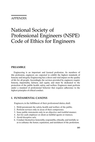 APPENDIX
National Society of
Professional Engineers (NSPE)
Code of Ethics for Engineers
203
PREAMBLE
Engineering is an important and learned profession. As members of
this profession, engineers are expected to exhibit the highest standards of
honesty and integrity. Engineering has a direct and vital impact on the quality
of life for all people. Accordingly, the services provided by engineers require
honesty, impartiality, fairness, and equity, and must be dedicated to the
protection of the public health, safety, and welfare. Engineers must perform
under a standard of professional behavior that requires adherence to the
highest principles of ethical conduct.
I. FUNDAMENTAL CANONS
Engineers, in the fulfillment of their professional duties, shall:
1. Hold paramount the safety, health and welfare of the public.
2. Perform services only in areas of their competence.
3. Issue public statements only in an objective and truthful manner.
4. Act for each employer or client as faithful agents or trustees.
5. Avoid deceptive acts.
6. Conduct themselves honorably, responsibly, ethically, and lawfully so
as to enhance the honor, reputation, and usefulness of the profession.
Appendix-P088531.qxd 2/17/06 8:03 AM Page 203
 