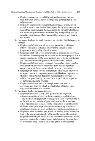 National Society of Professional Engineers (NSPE) Code of Ethics for Engineers 205
b. Engineers may express publicly technical opinions that are
founded upon knowledge of the facts and competence in the
subject matter.
c. Engineers shall issue no statements, criticisms, or arguments on
technical matters that are inspired or paid for by interested parties,
unless they have prefaced their comments by explicitly identifying
the interested parties on whose behalf they are speaking, and by
revealing the existence of any interest the engineers may have in
the matters.
4. Engineers shall act for each employer or client as faithful agents or
trustees.
a. Engineers shall disclose all known or potential conflicts of
interest that could influence or appear to influence their
judgment or the quality of their services.
b. Engineers shall not accept compensation, financial or otherwise,
from more than one party for services on the same project, or for
services pertaining to the same project, unless the circumstances
are fully disclosed and agreed to by all interested parties.
c. Engineers shall not solicit or accept financial or other valuable
consideration, directly or indirectly, from outside agents in
connection with the work for which they are responsible.
d. Engineers in public service as members, advisors, or employees
of a governmental or quasi-governmental body or department
shall not participate in decisions with respect to services
solicited or provided by them or their organizations in private
or public engineering practice.
e. Engineers shall not solicit or accept a contract from a
governmental body on which a principal or officer of their
organization serves as a member.
5. Engineers shall avoid deceptive acts.
a. Engineers shall not falsify their qualifications or permit
misrepresentation of their or their associates’ qualifications.
They shall not misrepresent or exaggerate their responsibility in
or for the subject matter of prior assignments. Brochures or
other presentations incident to the solicitation of employment
shall not misrepresent pertinent facts concerning employers,
employees, associates, joint venturers, or past accomplishments.
b. Engineers shall not offer, give, solicit or receive, either directly or
indirectly, any contribution to influence the award of a contract
by public authority, or which may be reasonably construed by the
public as having the effect of intent to influencing the awarding
of a contract.They shall not offer any gift or other valuable
Appendix-P088531.qxd 2/17/06 8:03 AM Page 205
 
