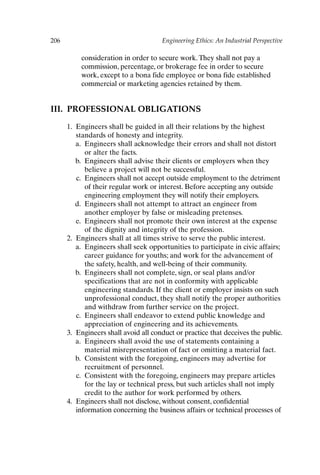 206 Engineering Ethics: An Industrial Perspective
consideration in order to secure work.They shall not pay a
commission, percentage, or brokerage fee in order to secure
work, except to a bona fide employee or bona fide established
commercial or marketing agencies retained by them.
III. PROFESSIONAL OBLIGATIONS
1. Engineers shall be guided in all their relations by the highest
standards of honesty and integrity.
a. Engineers shall acknowledge their errors and shall not distort
or alter the facts.
b. Engineers shall advise their clients or employers when they
believe a project will not be successful.
c. Engineers shall not accept outside employment to the detriment
of their regular work or interest. Before accepting any outside
engineering employment they will notify their employers.
d. Engineers shall not attempt to attract an engineer from
another employer by false or misleading pretenses.
e. Engineers shall not promote their own interest at the expense
of the dignity and integrity of the profession.
2. Engineers shall at all times strive to serve the public interest.
a. Engineers shall seek opportunities to participate in civic affairs;
career guidance for youths; and work for the advancement of
the safety, health, and well-being of their community.
b. Engineers shall not complete, sign, or seal plans and/or
specifications that are not in conformity with applicable
engineering standards. If the client or employer insists on such
unprofessional conduct, they shall notify the proper authorities
and withdraw from further service on the project.
c. Engineers shall endeavor to extend public knowledge and
appreciation of engineering and its achievements.
3. Engineers shall avoid all conduct or practice that deceives the public.
a. Engineers shall avoid the use of statements containing a
material misrepresentation of fact or omitting a material fact.
b. Consistent with the foregoing, engineers may advertise for
recruitment of personnel.
c. Consistent with the foregoing, engineers may prepare articles
for the lay or technical press, but such articles shall not imply
credit to the author for work performed by others.
4. Engineers shall not disclose, without consent, confidential
information concerning the business affairs or technical processes of
Appendix-P088531.qxd 2/17/06 8:03 AM Page 206
 