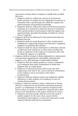 National Society of Professional Engineers (NSPE) Code of Ethics for Engineers 207
any present or former client or employer, or public body on which
they serve.
a. Engineers shall not, without the consent of all interested
parties, promote or arrange for new employment or practice in
connection with a specific project for which the engineer has
gained particular and specialized knowledge.
b. Engineers shall not, without the consent of all interested parties,
participate in or represent an adversary interest in connection
with a specific project or proceeding in which the engineer has
gained particular specialized knowledge on behalf of a former
client or employer.
5. Engineers shall not be influenced in their professional duties by
conflicting interests.
a. Engineers shall not accept financial or other considerations,
including free engineering designs, from material or equipment
suppliers for specifying their product.
b. Engineers shall not accept commissions or allowances, directly
or indirectly, from contractors or other parties dealing with
clients or employers of the engineer in connection with work
for which the engineer is responsible.
6. Engineers shall not attempt to obtain employment or advancement
or professional engagements by untruthfully criticizing other
engineers, or by other improper or questionable methods.
a. Engineers shall not request, propose, or accept a commission
on a contingent basis under circumstances in which their
judgment may be compromised.
b. Engineers in salaried positions shall accept part-time
engineering work only to the extent consistent with policies
of the employer and in accordance with ethical
considerations.
c. Engineers shall not, without consent, use equipment, supplies,
laboratory, or office facilities of an employer to carry on
outside private practice.
7. Engineers shall not attempt to injure, maliciously or falsely,
directly or indirectly, the professional reputation, prospects,
practice, or employment of other engineers. Engineers who
believe others are guilty of unethical or illegal practice shall
present such information to the proper authority for action.
a. Engineers in private practice shall not review the work of
another engineer for the same client, except with the
knowledge of such engineer, or unless the connection of such
engineer with the work has been terminated.
Appendix-P088531.qxd 2/17/06 8:03 AM Page 207
 