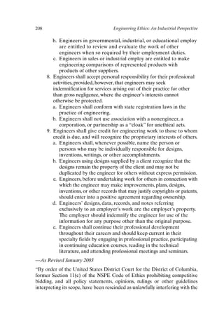 208 Engineering Ethics: An Industrial Perspective
b. Engineers in governmental, industrial, or educational employ
are entitled to review and evaluate the work of other
engineers when so required by their employment duties.
c. Engineers in sales or industrial employ are entitled to make
engineering comparisons of represented products with
products of other suppliers.
8. Engineers shall accept personal responsibility for their professional
activities, provided, however, that engineers may seek
indemnification for services arising out of their practice for other
than gross negligence, where the engineer’s interests cannot
otherwise be protected.
a. Engineers shall conform with state registration laws in the
practice of engineering.
b. Engineers shall not use association with a nonengineer, a
corporation, or partnership as a “cloak” for unethical acts.
9. Engineers shall give credit for engineering work to those to whom
credit is due, and will recognize the proprietary interests of others.
a. Engineers shall, whenever possible, name the person or
persons who may be individually responsible for designs,
inventions, writings, or other accomplishments.
b. Engineers using designs supplied by a client recognize that the
designs remain the property of the client and may not be
duplicated by the engineer for others without express permission.
c. Engineers, before undertaking work for others in connection with
which the engineer may make improvements, plans, designs,
inventions, or other records that may justify copyrights or patents,
should enter into a positive agreement regarding ownership.
d. Engineers’ designs, data, records, and notes referring
exclusively to an employer’s work are the employer’s property.
The employer should indemnify the engineer for use of the
information for any purpose other than the original purpose.
e. Engineers shall continue their professional development
throughout their careers and should keep current in their
specialty fields by engaging in professional practice, participating
in continuing education courses, reading in the technical
literature, and attending professional meetings and seminars.
—As Revised January 2003
“By order of the United States District Court for the District of Columbia,
former Section 11(c) of the NSPE Code of Ethics prohibiting competitive
bidding, and all policy statements, opinions, rulings or other guidelines
interpreting its scope, have been rescinded as unlawfully interfering with the
Appendix-P088531.qxd 2/17/06 8:03 AM Page 208
 