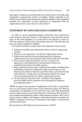 National Society of Professional Engineers (NSPE) Code of Ethics for Engineers 209
legal right of engineers, protected under the antitrust laws, to provide price
information to prospective clients; accordingly, nothing contained in the
NSPE Code of Ethics, policy statements, opinions, rulings or other guidelines
prohibits the submission of price quotations or competitive bids for
engineering services at any time or in any amount.”
STATEMENT BY NSPE EXECUTIVE COMMITTEE
In order to correct misunderstandings which have been indicated in
some instances since the issuance of the Supreme Court decision and the
entry of the Final Judgment, it is noted that in its decision of April 25,
1978, the Supreme Court of the United States declared: “The Sherman Act
does not require competitive bidding.”
It is further noted that as made clear in the Supreme Court decision:
1. Engineers and firms may individually refuse to bid for engineering
services.
2. Clients are not required to seek bids for engineering services.
3. Federal, state, and local laws governing procedures to procure
engineering services are not affected, and remain in full force and effect.
4. State societies and local chapters are free to actively and
aggressively seek legislation for professional selection and
negotiation procedures by public agencies.
5. State registration board rules of professional conduct, including rules
prohibiting competitive bidding for engineering services, are not
affected and remain in full force and effect. State registration boards
with authority to adopt rules of professional conduct may adopt
rules governing procedures to obtain engineering services.
6. As noted by the Supreme Court, “nothing in the judgment
prevents NSPE and its members from attempting to influence
governmental action. . .”
NOTE: In regard to the question of application of the Code to corporations
vis-à-vis real persons, business form or type should not negate nor influence
conformance of individuals to the Code. The Code deals with professional
services, which services must be performed by real persons. Real persons in
turn establish and implement policies within business structures. The Code is
clearly written to apply to the Engineer and items incumbent on members of
NSPE to endeavor to live up to its provisions. This applies to all pertinent
sections of the Code.
Revised January 2003. Reprinted with permission of NSPE.
Appendix-P088531.qxd 2/17/06 8:03 AM Page 209
 
