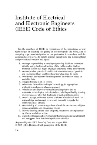 Institute of Electrical
and Electronic Engineers
(IEEE) Code of Ethics
We, the members of IEEE, in recognition of the importance of our
technologies in affecting the quality of life throughout the world, and in
accepting a personal obligation to our profession, its members and the
communities we serve, do hereby commit ourselves to the highest ethical
and professional conduct and agree:
1. to accept responsibility in making engineering decisions consistent
with the safety, health and welfare of the public, and to disclose
promptly factors that might endanger the public or the environment;
2. to avoid real or perceived conflicts of interest whenever possible,
and to disclose them to affected parties when they do exist;
3. to be honest and realistic in stating claims or estimates based on
available data;
4. to reject bribery in all its forms;
5. to improve the understanding of technology, its appropriate
application, and potential consequences;
6. to maintain and improve our technical competence and to
undertake technological tasks for others only if qualified by training
or experience, or after full disclosure of pertinent limitations;
7. to seek, accept, and offer honest criticism of technical work, to
acknowledge and correct errors, and to credit properly the
contributions of others;
8. to treat fairly all persons regardless of such factors as race, religion,
gender, disability, age, or national origin;
9. to avoid injuring others, their property, reputation, or employment
by false or malicious action;
10. to assist colleagues and co-workers in their professional development
and to support them in following this code of ethics.
Approved by the IEEE Board of Directors August 1990
© 2005 IEEE. Reprinted with permission of the IEEE.
210
Appendix-P088531.qxd 2/17/06 8:03 AM Page 210
 