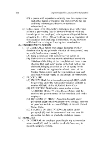 212 Engineering Ethics: An Industrial Perspective
(C) a person with supervisory authority over the employee (or
such other person working for the employer who has the
authority to investigate, discover, or terminate
misconduct); or
(2) to file, cause to be filed, testify, participate in, or otherwise
assist in a proceeding filed or about to be filed (with any
knowledge of the employer) relating to an alleged violation
of section 1341, 1343, 1344, or 1348, any rule or regulation of
the Securities and Exchange Commission, or any provision
of Federal law relating to fraud against shareholders.
(b) ENFORCEMENT ACTION
(1) IN GENERAL A person who alleges discharge or other
discrimination by any person in violation of subsection (a) may
seek relief under subsection (c), by—
(A) filing a complaint with the Secretary of Labor; or
(B) if the Secretary has not issued a final decision within
180 days of the filing of the complaint and there is no
showing that such delay is due to the bad faith of the
claimant, bringing an action at law or equity for de
novo review in the appropriate district court of the
United States, which shall have jurisdiction over such
an action without regard to the amount in controversy.
(2) PROCEDURE
(A) IN GENERAL An action under paragraph (1)(A) shall
be governed under the rules and procedures set forth in
section 42121(b) of title 49, United States Code
(B) EXCEPTION Notification made under section
42121(b)(1) of title 49, United States Code, shall be
made to the person named in the complaint and to the
employer.
(C) BURDENS OF PROOF An action brought under
paragraph (1)(B) shall be governed by the legal burdens
of proof set forth in section 42121(b) of title 49, United
States Code.
(D) STATUTE OF LIMITATIONS An action under
paragraph (1) shall be commenced not later than 90
days after the date on which the violation occurs.
(c) REMEDIES
(1) IN GENERAL An employee prevailing in any action under
subsection (b)(1) shall be entitled to all relief necessary to
make the employee whole.
Appendix-P088531.qxd 2/17/06 8:03 AM Page 212
 
