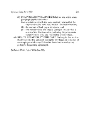Sarbanes-Oxley Act of 2002 213
(2) COMPENSATORY DAMAGES Relief for any action under
paragraph (1) shall include—
(A) reinstatement with the same seniority status that the
employee would have had, but for the discrimination;
(B) the amount of back pay, with interest; and
(C) compensation for any special damages sustained as a
result of the discrimination, including litigation costs,
expert witness fees, and reasonable attorney fees.
(d) RIGHTS RETAINED BY EMPLOYEE Nothing in this section
shall be deemed to diminish the rights, privileges, or remedies of
any employee under any Federal or State law, or under any
collective bargaining agreement.
Sarbanes-Oxley Act of 2002, Sec. 806.
Appendix-P088531.qxd 2/17/06 8:03 AM Page 213
 