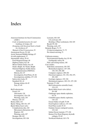 Index
215
American Institute for Steel Construction
(AISC)
Code of standard practice for steel
buildings  bridges, 60
Designing with Structural Steel: a Guide
for Architects, 67
Manual of Steel Construction, 55
Anonymous Seven, 29, 160
Arctic National Wildlife Refuge, 87
At-will employment, 37
Automobile safety, 39–41
Ford lifeguard design, 40
Highway Safety Act, 40
Motor Vehicle Safety Act, 40
Nader, Ralph. See Nader, Ralph
National Highway Traffic Safety
Administration (NHTSA)
History, 40, 137
Investigation, Ford Pinto, 45–46
Investigations, stability, 137–138
Safety door locks, 39
Standard 301, 41
Passage delays, 44–45
Text, 47–49
Bell Laboratories
Fraud, 119
Aftermath, 128
Investigation, 126–128
Warning, early, 130
History, 120–123
Bemer, Bob, 116
Bjork,Viking, 100–101, 107
Bjork-Shiley heart valve
Complications, disc, 102
Movement obstruction, 102
Rupture, 102
Warning, early, 107
Designs, 100–101
Investigations, 102–104
Lawsuits, 104–105
U.S. civil suit, 104
Bowling v. Pfizer settlement, 104–105
Recall, 99, 104
Warning, early, 107
Boisjoly, Roger, 71–73
O-ring investigations, 71–72
Pre-launch meeting, 71
California statutes
Environmental Quality Act, 95–96
Earthquake safety, 96
False advertising statute, 140
Case studies
Individual, anonymous, 185–202
Biomedical engineer, 187–189,
194–195, 198–200
Computer engineer, 200–201
Electrical engineer, 191–192, 196–197,
201–202
Geologic engineer, 192–194
Mechanical engineer, 189–191, 197–198
National, 37–184
Bell Laboratories scientific fraud,
119–132
Bjork-Shiley heart valve defect,
99–108
Challenger space shuttle explosion,
63–74
Columbia space shuttle explosion,
145–152
Exxon Valdez oil spill, 75–88
Ford Explorer rollover, 133–144
Ford Pinto recall, 39–52
Guidant Ancure endograft system,
153–162
Indian Ocean tsunami, 177–184
Kansas City Hyatt Regency skywalk
collapse, 53–62
Northeast blackout, 163–176
Index-P088531.qxd 2/22/06 11:49 AM Page 215
 