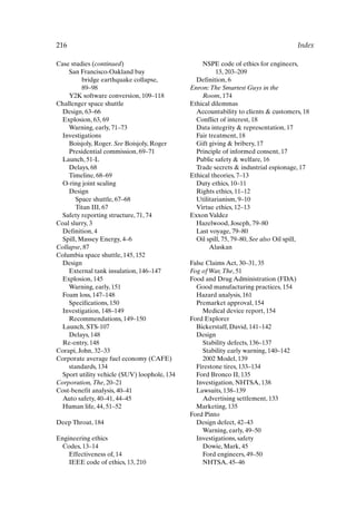 216 Index
Case studies (continued)
San Francisco-Oakland bay
bridge earthquake collapse,
89–98
Y2K software conversion, 109–118
Challenger space shuttle
Design, 63–66
Explosion, 63, 69
Warning, early, 71–73
Investigations
Boisjoly, Roger. See Boisjoly, Roger
Presidential commission, 69–71
Launch, 51-L
Delays, 68
Timeline, 68–69
O-ring joint sealing
Design
Space shuttle, 67–68
Titan III, 67
Safety reporting structure, 71, 74
Coal slurry, 3
Definition, 4
Spill, Massey Energy, 4–6
Collapse, 87
Columbia space shuttle, 145, 152
Design
External tank insulation, 146–147
Explosion, 145
Warning, early, 151
Foam loss, 147–148
Specifications, 150
Investigation, 148–149
Recommendations, 149–150
Launch, STS-107
Delays, 148
Re-entry, 148
Corapi, John, 32–33
Corporate average fuel economy (CAFE)
standards, 134
Sport utility vehicle (SUV) loophole, 134
Corporation,The, 20–21
Cost-benefit analysis, 40–41
Auto safety, 40–41, 44–45
Human life, 44, 51–52
Deep Throat, 184
Engineering ethics
Codes, 13–14
Effectiveness of, 14
IEEE code of ethics, 13, 210
NSPE code of ethics for engineers,
13, 203–209
Definition, 6
Enron:The Smartest Guys in the
Room, 174
Ethical dilemmas
Accountability to clients  customers, 18
Conflict of interest, 18
Data integrity  representation, 17
Fair treatment, 18
Gift giving  bribery, 17
Principle of informed consent, 17
Public safety  welfare, 16
Trade secrets  industrial espionage, 17
Ethical theories, 7–13
Duty ethics, 10–11
Rights ethics, 11–12
Utilitarianism, 9–10
Virtue ethics, 12–13
Exxon Valdez
Hazelwood, Joseph, 79–80
Last voyage, 79–80
Oil spill, 75, 79–80, See also Oil spill,
Alaskan
False Claims Act, 30–31, 35
Fog of War,The, 51
Food and Drug Administration (FDA)
Good manufacturing practices, 154
Hazard analysis, 161
Premarket approval, 154
Medical device report, 154
Ford Explorer
Bickerstaff, David, 141–142
Design
Stability defects, 136–137
Stability early warning, 140–142
2002 Model, 139
Firestone tires, 133–134
Ford Bronco II, 135
Investigation, NHTSA, 138
Lawsuits, 138–139
Advertising settlement, 133
Marketing, 135
Ford Pinto
Design defect, 42–43
Warning, early, 49–50
Investigations, safety
Dowie, Mark, 45
Ford engineers, 49–50
NHTSA, 45–46
Index-P088531.qxd 2/22/06 11:49 AM Page 216
 