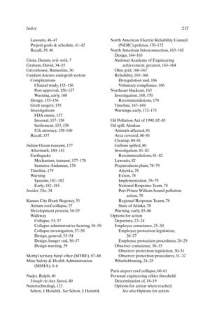 Index 217
Lawsuits, 46–47
Project goals  schedule, 41–42
Recall, 39, 46
Gioia, Dennis, xvii–xviii, 7
Graham, David, 34–35
Greenhouse, Bunnatine, 30
Guidant Ancure endograft system
Complications
Clinical study, 155–156
Post-approval, 156–157
Warning, early, 160
Design, 155–156
Graft surgery, 155
Investigations
FDA onsite, 157
Internal, 157–158
Settlement, 153, 158
U.S. attorney, 158–160
Recall, 157
Indian Ocean tsunami, 177
Aftermath, 180–181
Earthquake
Mechanism, tsunami, 177–178
Sumatra-Andaman, 178
Timeline, 179
Warning
Systems, 181–182
Early, 182–183
Insider,The, 34
Kansas City Hyatt Regency, 53
Atrium roof collapse, 57
Development process, 54–55
Walkway
Collapse, 53, 57
Collapse administrative hearing, 58–59
Collapse investigation, 57–58
Design, general, 53–54
Design, hanger rod, 56–57
Design warning, 59
Methyl tertiary butyl ether (MTBE), 87–88
Mine Safety  Health Administration
(MSHA), 4–6
Nader, Ralph, 40
Unsafe At Any Speed, 40
Nanotechnology, 123
Schon, J. Hendrik. See Schon, J. Hendrik
North American Electric Reliability Council
(NERC) policies, 170–172
North American Interconnection, 163–165
Design, 164–165
National Academy of Engineering
achievement, greatest, 163–164
Ohio grid, 166–167
Reliability, 165–166
Deregulation and, 166
Voluntary compliance, 166
Northeast blackout, 163
Investigation, 168, 170
Recommendations, 170
Timeline, 167–169
Warnings, early, 172–173
Oil Pollution Act of 1990, 82–85
Oil spill,Alaskan
Animals affected, 81
Area covered, 80–81
Cleanup, 80–81
Gallons spilled, 80
Investigation, 81–82
Recommendations, 81–82
Lawsuits, 82
Preparedness plans, 78–79
Alyeska, 78
Exxon, 78
Implementation, 78–79
National Response Team, 78
Port Prince William Sound pollution
action, 78
Regional Response Teams, 78
State of Alaska, 78
Warning, early, 85–86
Options for action
Departure, 23–24
Employee conscience, 25–30
Employee protection legislation,
26–27
Employee protection procedures, 28–29
Observer conscience, 30–33
Observer protection legislation, 30–31
Observer protection procedures, 31–32
Whistleblowing, 24–25
Paris airport roof collapse, 60–61
Personal engineering ethics threshold
Determination of, 18–19
Options for action when reached.
See also Options for action
Index-P088531.qxd 2/22/06 11:49 AM Page 217
 