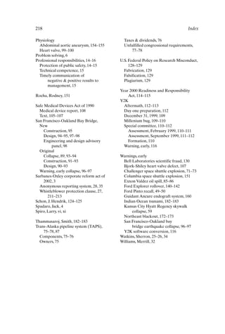 218 Index
Physiology
Abdominal aortic aneurysm, 154–155
Heart valve, 99–100
Problem solving, 6
Professional responsibilities, 14–16
Protection of public safety, 14–15
Technical competence, 15
Timely communication of
negative  positive results to
management, 15
Rocha, Rodney, 151
Safe Medical Devices Act of 1990
Medical device report, 108
Text, 105–107
San Francisco-Oakland Bay Bridge,
New
Construction, 95
Design, 94–95, 97–98
Engineering and design advisory
panel, 98
Original
Collapse, 89, 93–94
Construction, 91–93
Design, 90–93
Warning, early collapse, 96–97
Sarbanes-Oxley corporate reform act of
2002, 3
Anonymous reporting system, 28, 35
Whistleblower protection clause, 27,
211–213
Schon, J. Hendrik, 124–125
Spadaro, Jack, 4
Spiro, Larry, vi, xi
Thammasaroj, Smith, 182–183
Trans-Alaska pipeline system (TAPS),
75–78, 87
Components, 75–76
Owners, 75
Taxes  dividends, 76
Unfulfilled congressional requirements,
77–78
U.S. Federal Policy on Research Misconduct,
128–129
Fabrication, 129
Falsification, 129
Plagiarism, 129
Year 2000 Readiness and Responsibility
Act, 114–115
Y2K
Aftermath, 112–113
Day one preparation, 112
December 31, 1999, 109
Millenium bug, 109–110
Special committee, 110–112
Assessment, February 1999, 110–111
Assessment, September 1999, 111–112
Formation, 110
Warning, early, 116
Warnings, early
Bell Laboratories scientific fraud, 130
Bjork-Shiley heart valve defect, 107
Challenger space shuttle explosion, 71–73
Columbia space shuttle explosion, 151
Exxon Valdez oil spill, 85–86
Ford Explorer rollover, 140–142
Ford Pinto recall, 49–50
Guidant Ancure endograft system, 160
Indian Ocean tsunami, 182–183
Kansas City Hyatt Regency skywalk
collapse, 59
Northeast blackout, 172–173
San Francisco-Oakland bay
bridge earthquake collapse, 96–97
Y2K software conversion, 116
Watkins, Sherron, 25–26, 34
Williams, Merrill, 32
Index-P088531.qxd 2/22/06 11:49 AM Page 218
 