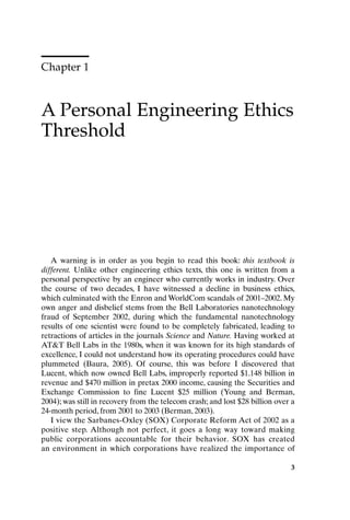 Chapter 1
A Personal Engineering Ethics
Threshold
3
A warning is in order as you begin to read this book: this textbook is
different. Unlike other engineering ethics texts, this one is written from a
personal perspective by an engineer who currently works in industry. Over
the course of two decades, I have witnessed a decline in business ethics,
which culminated with the Enron and WorldCom scandals of 2001–2002. My
own anger and disbelief stems from the Bell Laboratories nanotechnology
fraud of September 2002, during which the fundamental nanotechnology
results of one scientist were found to be completely fabricated, leading to
retractions of articles in the journals Science and Nature. Having worked at
ATT Bell Labs in the 1980s, when it was known for its high standards of
excellence, I could not understand how its operating procedures could have
plummeted (Baura, 2005). Of course, this was before I discovered that
Lucent, which now owned Bell Labs, improperly reported $1.148 billion in
revenue and $470 million in pretax 2000 income, causing the Securities and
Exchange Commission to fine Lucent $25 million (Young and Berman,
2004); was still in recovery from the telecom crash; and lost $28 billion over a
24-month period, from 2001 to 2003 (Berman, 2003).
I view the Sarbanes-Oxley (SOX) Corporate Reform Act of 2002 as a
positive step. Although not perfect, it goes a long way toward making
public corporations accountable for their behavior. SOX has created
an environment in which corporations have realized the importance of
Ch01-P088531.qxd 2/22/06 11:44 AM Page 3
 