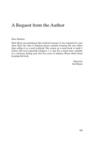 219
A Request from the Author
Dear Student,
Most likely, you purchased this textbook because it was required for your
class. Once the class is finished, please consider keeping this text rather
than selling it as a used textbook. The return on a used book is small. I
believe this text (especially Chapters 1, 2, and 16) is much more valuable
as a reference during your first five years in industry. Please think about
keeping this book.
Sincerely,
Gail Baura
ReqfromAuthor-P088531.qxd 2/22/06 11:50 AM Page 219
 